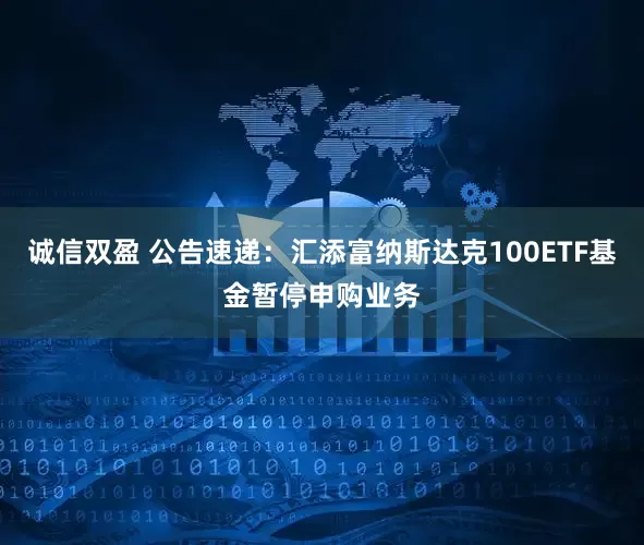 诚信双盈 公告速递：汇添富纳斯达克100ETF基金暂停申购业务