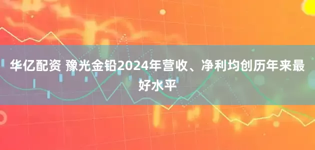 华亿配资 豫光金铅2024年营收、净利均创历年来最好水平