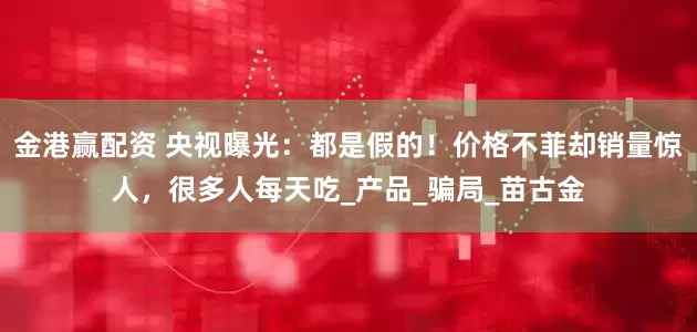金港赢配资 央视曝光：都是假的！价格不菲却销量惊人，很多人每天吃_产品_骗局_苗古金