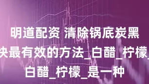 明道配资 清除锅底炭黑探索最快最有效的方法_白醋_柠檬_是一种