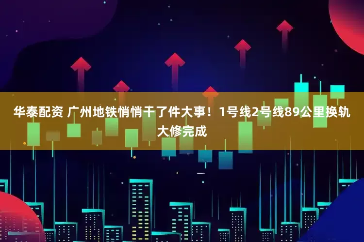 华泰配资 广州地铁悄悄干了件大事！1号线2号线89公里换轨大修完成