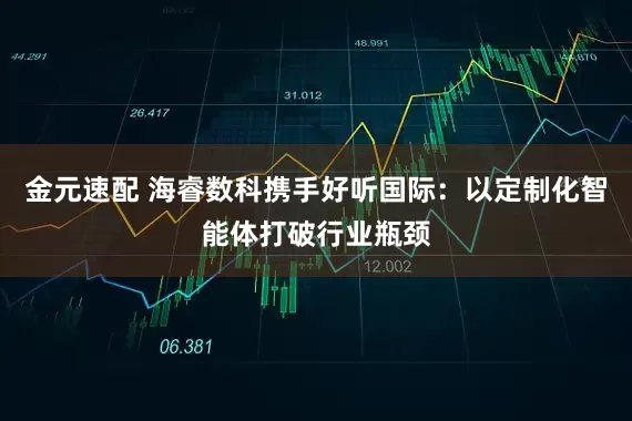 金元速配 海睿数科携手好听国际：以定制化智能体打破行业瓶颈