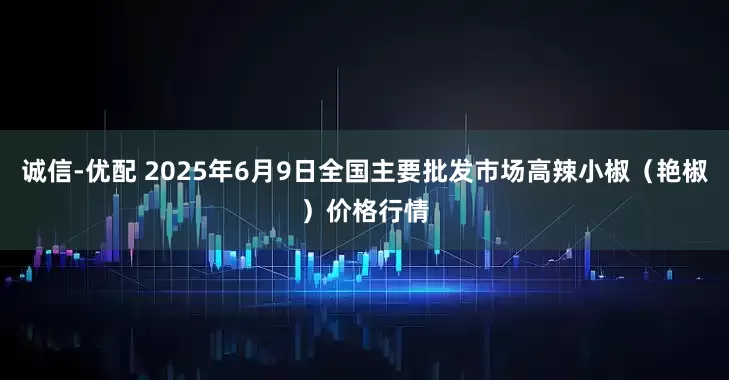 诚信-优配 2025年6月9日全国主要批发市场高辣小椒（艳椒）价格行情