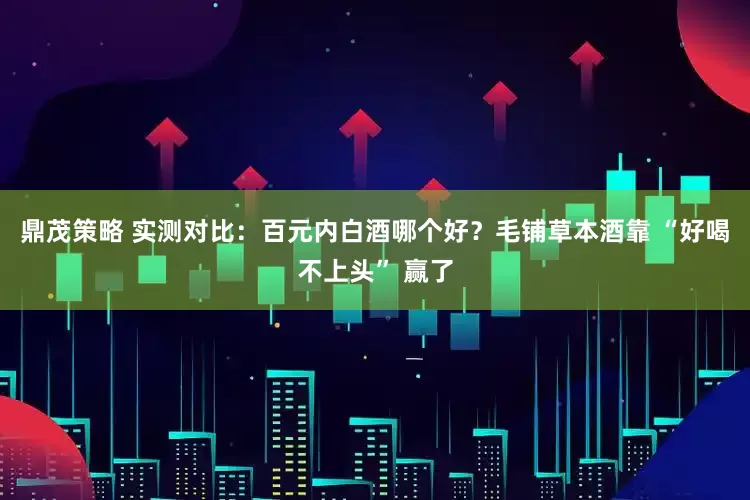 鼎茂策略 实测对比：百元内白酒哪个好？毛铺草本酒靠 “好喝不上头” 赢了