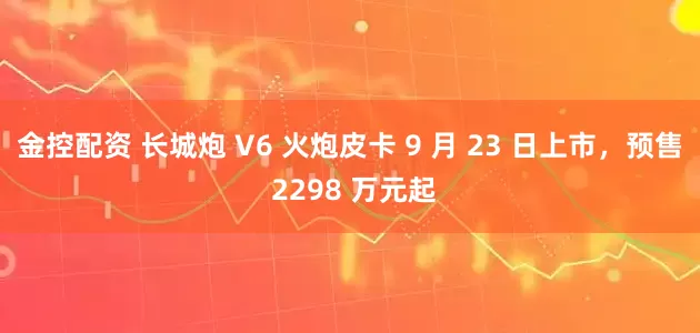 金控配资 长城炮 V6 火炮皮卡 9 月 23 日上市，预售 2298 万元起