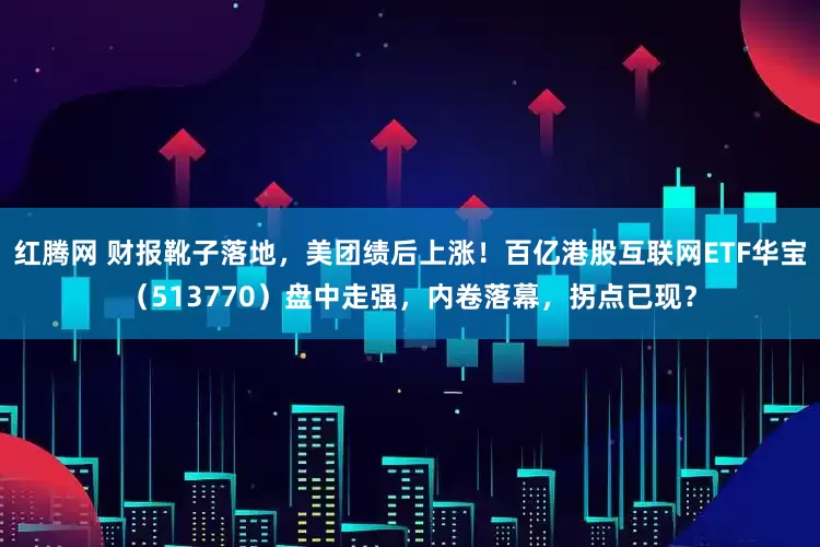 红腾网 财报靴子落地，美团绩后上涨！百亿港股互联网ETF华宝（513770）盘中走强，内卷落幕，拐点已现？